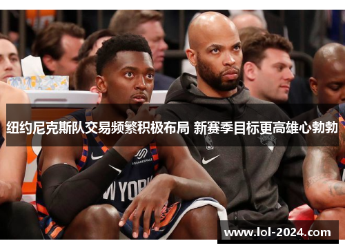 纽约尼克斯队交易频繁积极布局 新赛季目标更高雄心勃勃