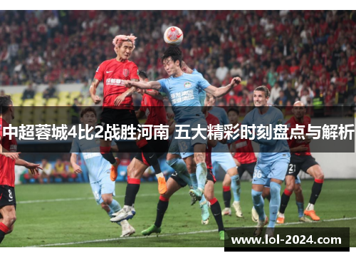 中超蓉城4比2战胜河南 五大精彩时刻盘点与解析
