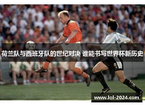 荷兰队与西班牙队的世纪对决 谁能书写世界杯新历史