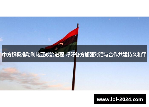 中方积极推动利比亚政治进程 呼吁各方加强对话与合作共建持久和平