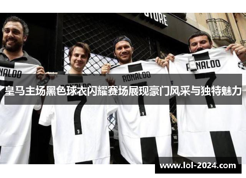 皇马主场黑色球衣闪耀赛场展现豪门风采与独特魅力